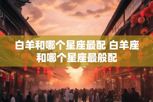 白羊和哪个星座最配 白羊座和哪个星座最般配