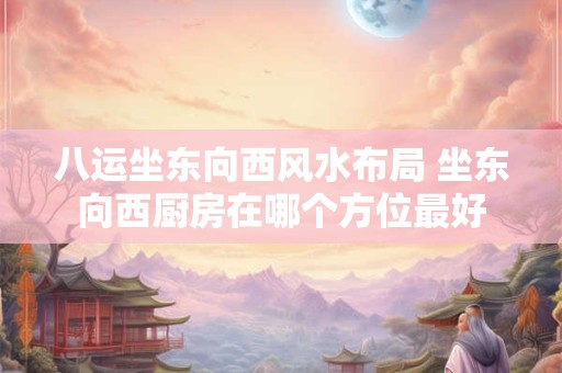 八运坐东向西风水布局 坐东向西厨房在哪个方位最好
