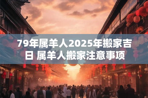 79年属羊人2025年搬家吉日 属羊人搬家注意事项