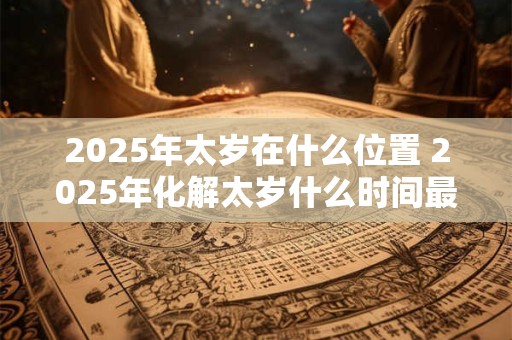 2025年太岁在什么位置 2025年化解太岁什么时间最好