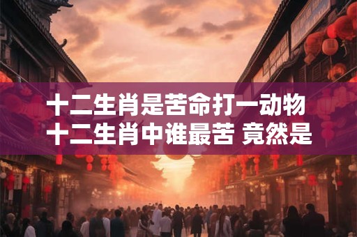 十二生肖是苦命打一动物 十二生肖中谁最苦 竟然是它！