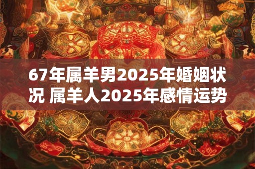 67年属羊男2025年婚姻状况 属羊人2025年感情运势