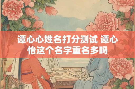 谭心心姓名打分测试 谭心怡这个名字重名多吗