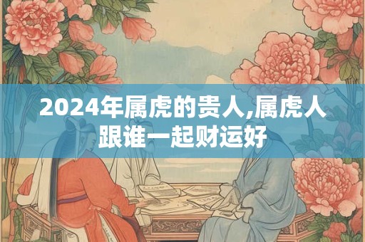 2024年属虎的贵人,属虎人跟谁一起财运好
