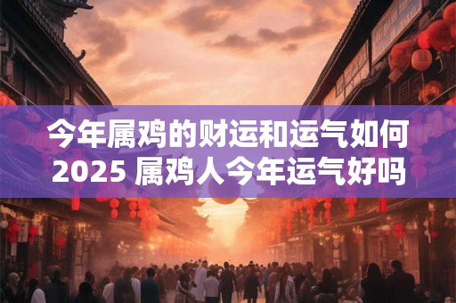 今年属鸡的财运和运气如何2025 属鸡人今年运气好吗