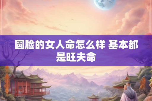 圆脸的女人命怎么样 基本都是旺夫命