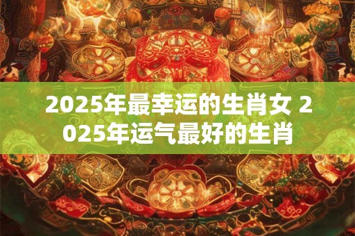 2025年最幸运的生肖女 2025年运气最好的生肖