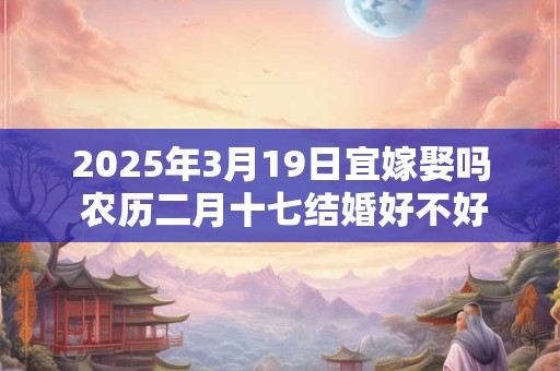 2025年3月19日宜嫁娶吗 农历二月十七结婚好不好
