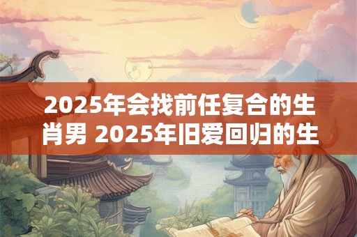 2025年会找前任复合的生肖男 2025年旧爱回归的生肖