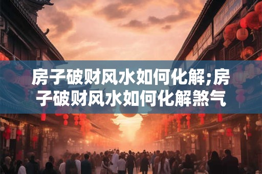 房子破财风水如何化解;房子破财风水如何化解煞气