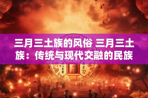 三月三土族的风俗 三月三土族：传统与现代交融的民族风