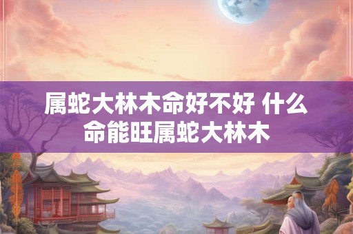 属蛇大林木命好不好 什么命能旺属蛇大林木