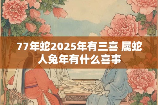77年蛇2025年有三喜 属蛇人兔年有什么喜事