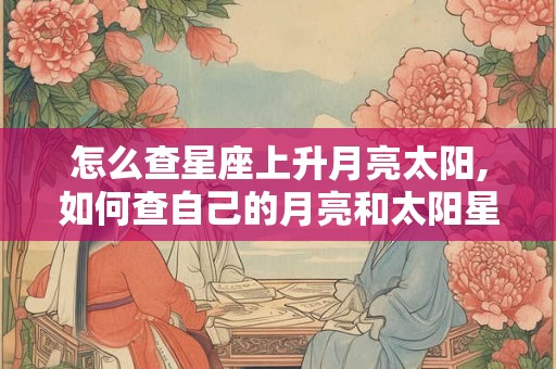怎么查星座上升月亮太阳,如何查自己的月亮和太阳星座