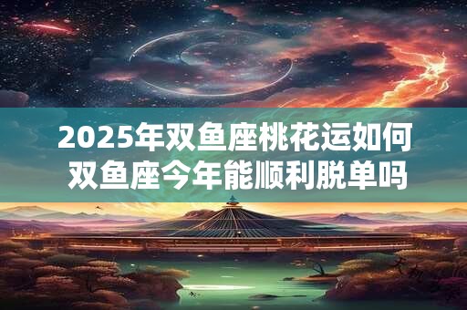 2025年双鱼座桃花运如何 双鱼座今年能顺利脱单吗 2025年双鱼座桃花运如何 双鱼座今年能顺利脱单吗