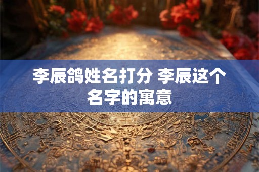 李辰鸽姓名打分 李辰这个名字的寓意
