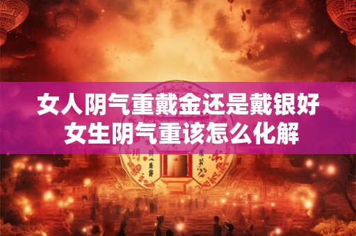 女人阴气重戴金还是戴银好 女生阴气重该怎么化解
