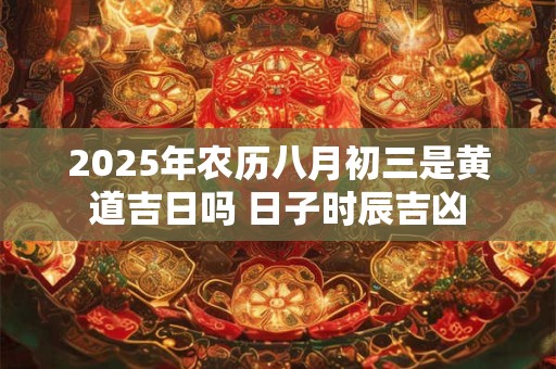 2025年农历八月初三是黄道吉日吗 日子时辰吉凶 2025年农历八月初三是黄道吉日吗 日子时辰吉凶