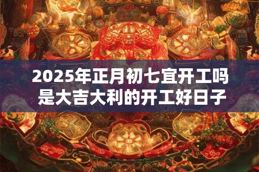 2025年正月初七宜开工吗 是大吉大利的开工好日子吗