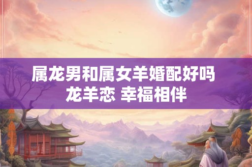 属龙男和属女羊婚配好吗 龙羊恋 幸福相伴 属龙男和属女羊婚配好吗 龙羊恋 幸福相伴
