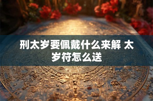 刑太岁要佩戴什么来解 太岁符怎么送