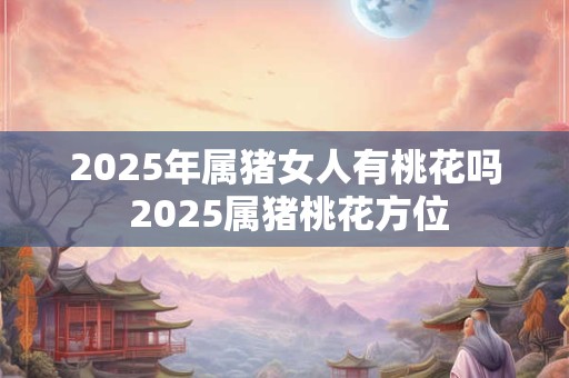 2025年属猪女人有桃花吗 2025属猪桃花方位