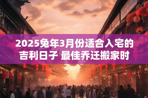 2025兔年3月份适合入宅的吉利日子 最佳乔迁搬家时机