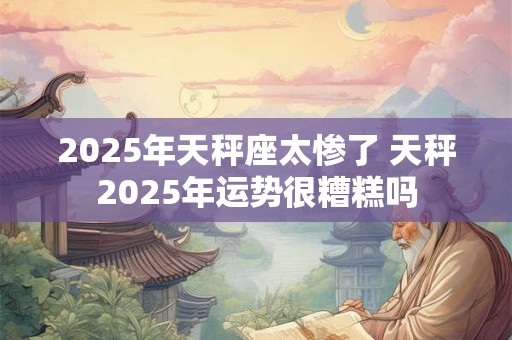 2025年天秤座太惨了 天秤2025年运势很糟糕吗