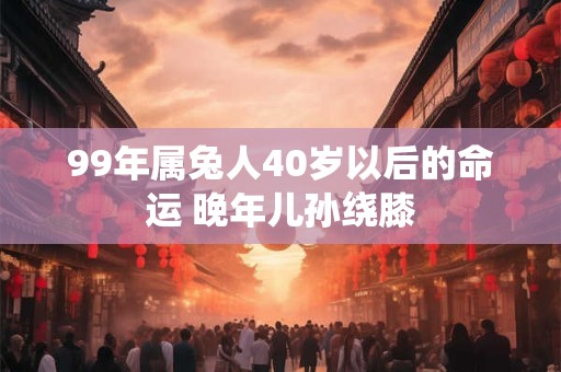 99年属兔人40岁以后的命运 晚年儿孙绕膝