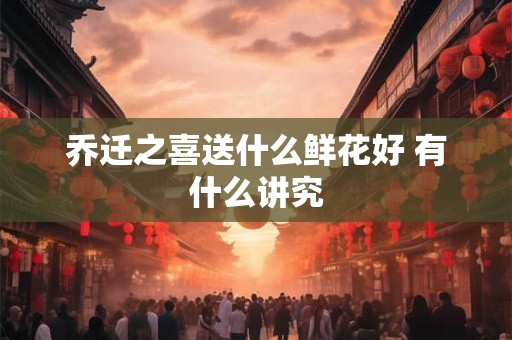 乔迁之喜送什么鲜花好 有什么讲究