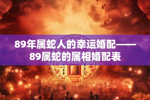 89年属蛇人的幸运婚配——89属蛇的属相婚配表