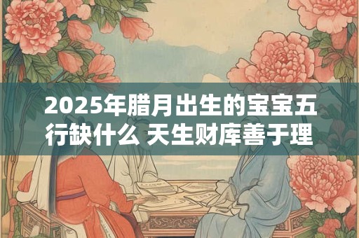 2025年腊月出生的宝宝五行缺什么 天生财库善于理财