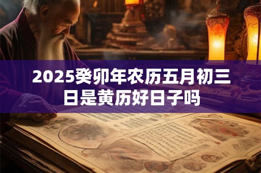 2025癸卯年农历五月初三日是黄历好日子吗 2025癸卯年农历五月初三日是黄历好日子吗