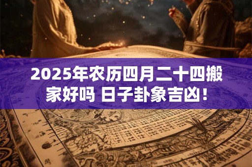 2025年农历四月二十四搬家好吗 日子卦象吉凶！