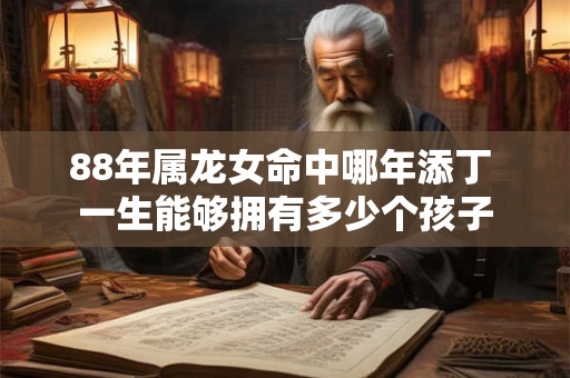 88年属龙女命中哪年添丁 一生能够拥有多少个孩子