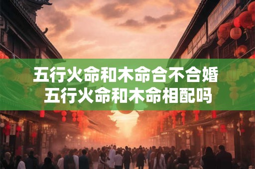 五行火命和木命合不合婚 五行火命和木命相配吗