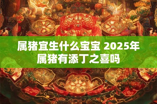 属猪宜生什么宝宝 2025年属猪有添丁之喜吗
