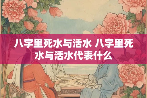八字里死水与活水 八字里死水与活水代表什么