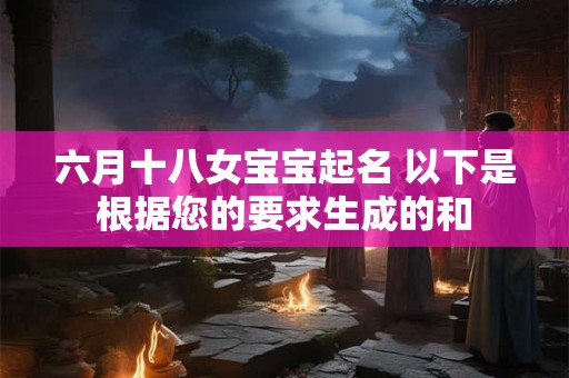 六月十八女宝宝起名 以下是根据您的要求生成的和 六月十八女宝宝起名 以下是根据您的要求生成的和