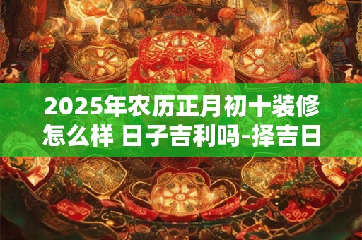 2025年农历正月初十装修怎么样 日子吉利吗-择吉日网