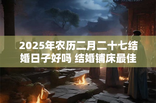 2025年农历二月二十七结婚日子好吗 结婚铺床最佳时间