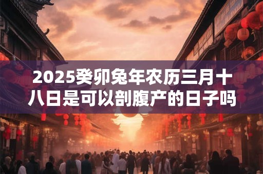 2025癸卯兔年农历三月十八日是可以剖腹产的日子吗