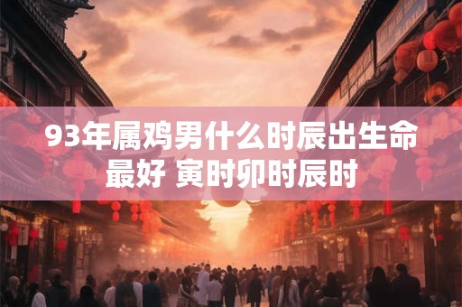 93年属鸡男什么时辰出生命最好 寅时卯时辰时