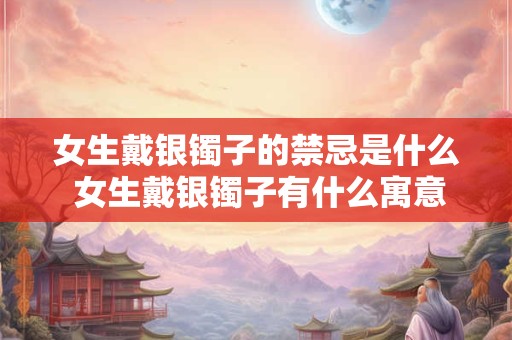 女生戴银镯子的禁忌是什么 女生戴银镯子有什么寓意 女生戴银镯子的禁忌是什么 女生戴银镯子有什么寓意