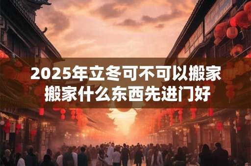 2025年立冬可不可以搬家 搬家什么东西先进门好