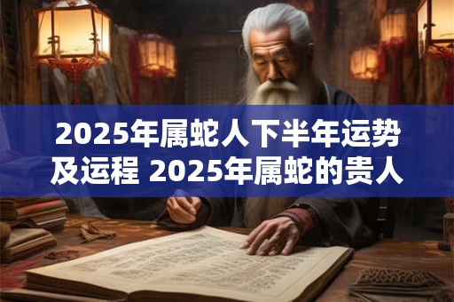 2025年属蛇人下半年运势及运程 2025年属蛇的贵人