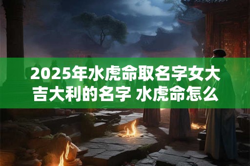 2025年水虎命取名字女大吉大利的名字 水虎命怎么起个好名字