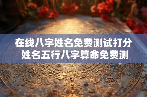 在线八字姓名免费测试打分 姓名五行八字算命免费测试