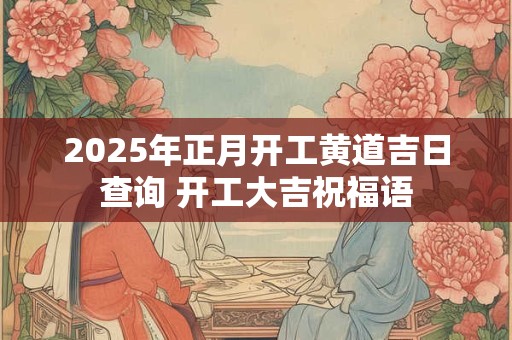 2025年正月开工黄道吉日查询 开工大吉祝福语