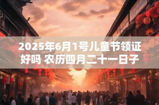 2025年6月1号儿童节领证好吗 农历四月二十一日子好吗